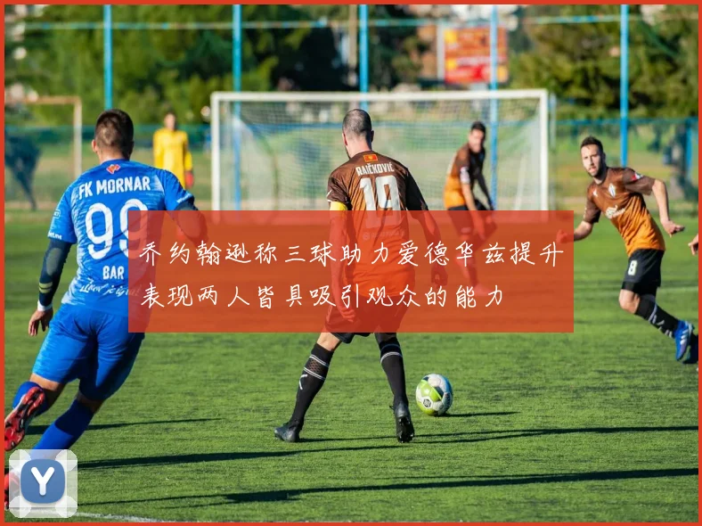 乔约翰逊称三球助力爱德华兹提升表现两人皆具吸引观众的能力