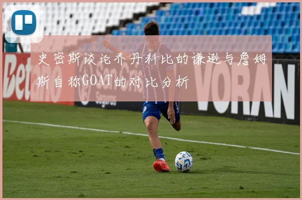 史密斯谈论乔丹科比的谦逊与詹姆斯自称GOAT的对比分析