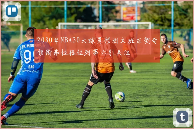 2030年NBA30大球员预测文班东契奇领衔弗拉格位列第六引关注