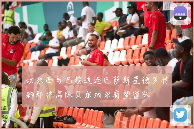切尔西与巴黎追逐巴萨新星德罗特狮即将离队贝尔纳尔有望留队