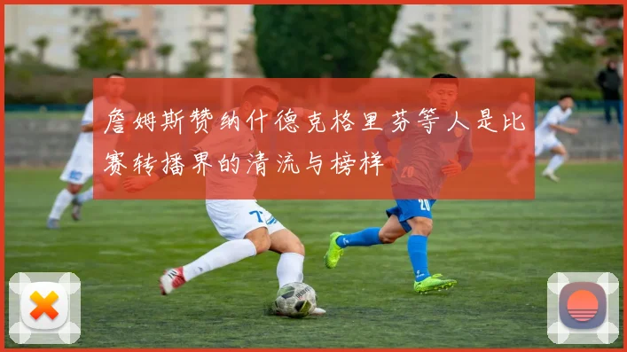 詹姆斯赞纳什德克格里芬等人是比赛转播界的清流与榜样