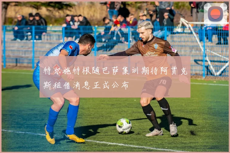 特尔施特根随巴萨集训期待阿贾克斯租借消息正式公布