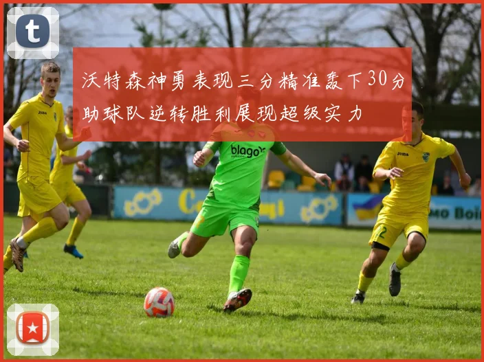 沃特森神勇表现三分精准轰下30分助球队逆转胜利展现超级实力