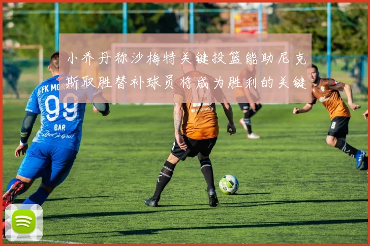 小乔丹称沙梅特关键投篮能助尼克斯取胜替补球员将成为胜利的关键因素