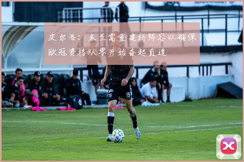 皮尔洛：米兰需重建新阵容以确保欧冠资格从零开始奋起直追