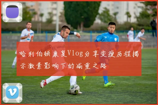 哈利伯顿康复Vlog分享变瘦历程揭示激素影响下的减重之路