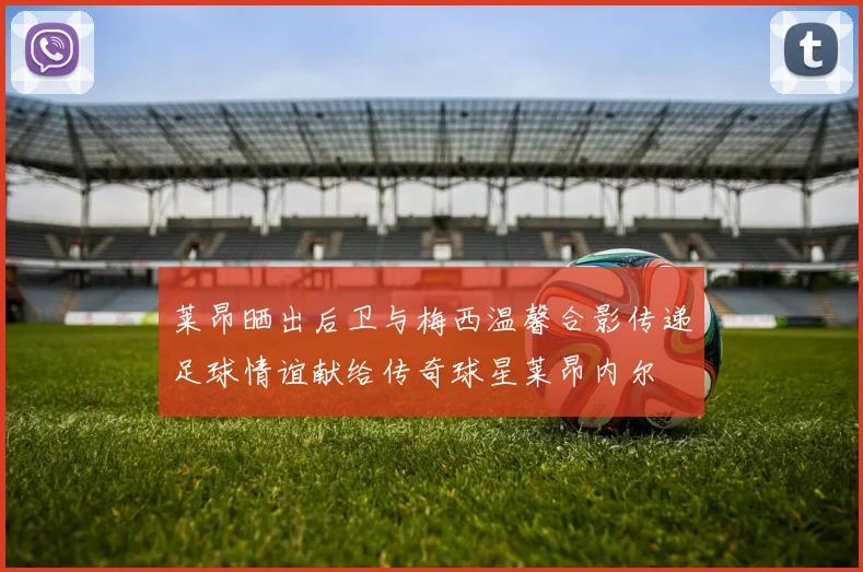 莱昂晒出后卫与梅西温馨合影传递足球情谊献给传奇球星莱昂内尔