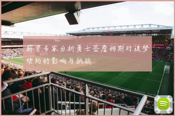 薪资专家分析勇士签詹姆斯对追梦续约的影响与挑战