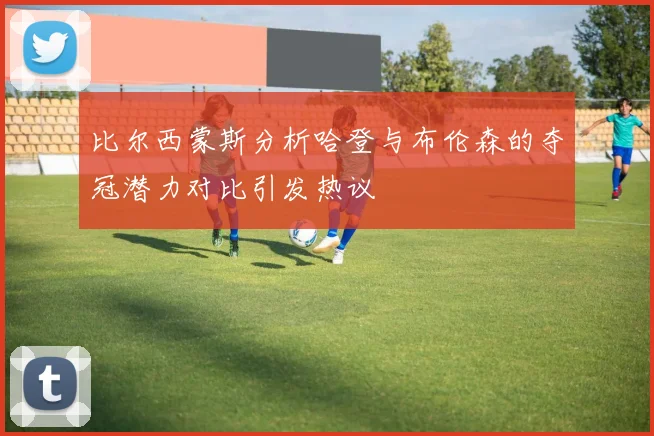 比尔西蒙斯分析哈登与布伦森的夺冠潜力对比引发热议