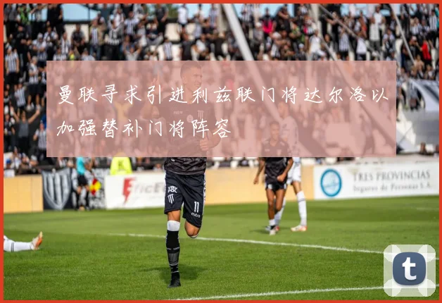 曼联寻求引进利兹联门将达尔洛以加强替补门将阵容