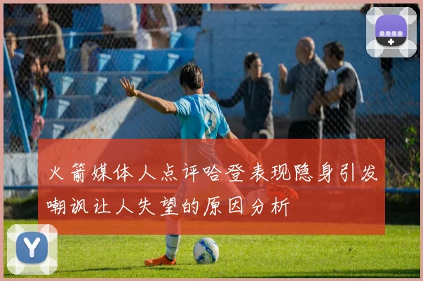 火箭媒体人点评哈登表现隐身引发嘲讽让人失望的原因分析