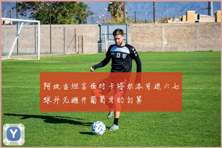 阿坎吉坦言面对卡塔尔本可进六七球并无避开葡萄牙的打算