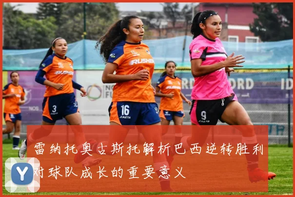 雷纳托奥古斯托解析巴西逆转胜利对球队成长的重要意义