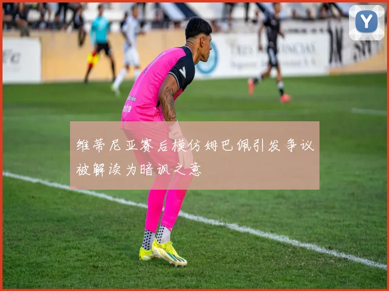 维蒂尼亚赛后模仿姆巴佩引发争议被解读为暗讽之意
