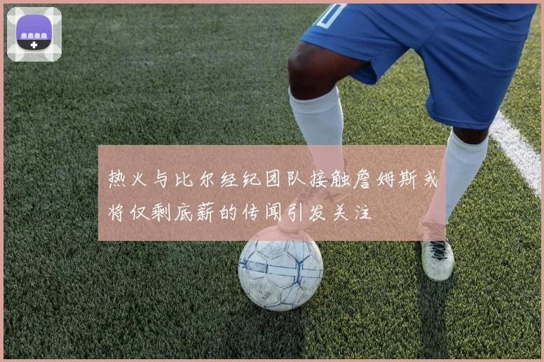 热火与比尔经纪团队接触詹姆斯或将仅剩底薪的传闻引发关注