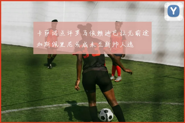 卡萨诺点评罗马依赖迪巴拉无前途加斯佩里尼或成米兰新帅人选