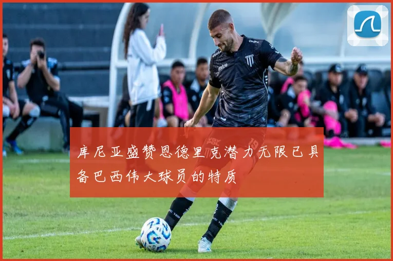 库尼亚盛赞恩德里克潜力无限已具备巴西伟大球员的特质