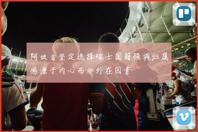 阿坎吉坚定选择瑞士国籍强调归属感源于内心而非外在因素