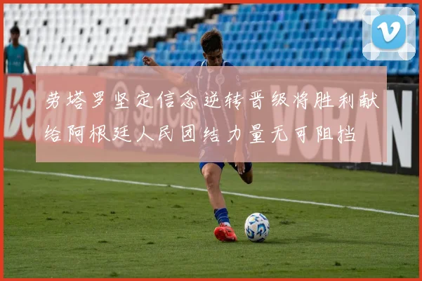劳塔罗坚定信念逆转晋级将胜利献给阿根廷人民团结力量无可阻挡