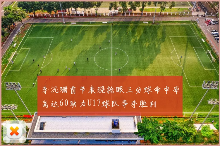 李沅珊首节表现抢眼三分球命中率高达60助力U17球队争夺胜利