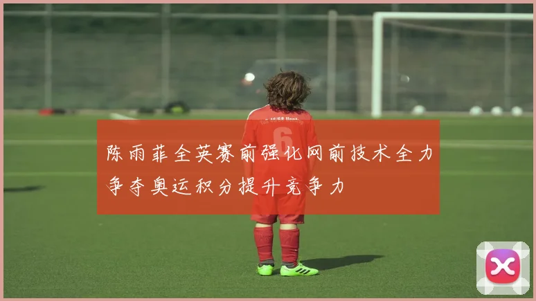 陈雨菲全英赛前强化网前技术全力争夺奥运积分提升竞争力