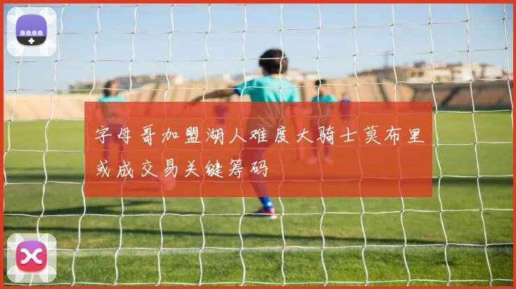 字母哥加盟湖人难度大骑士莫布里或成交易关键筹码