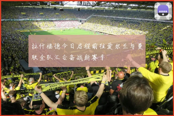 拉什福德今日启程前往爱尔兰与曼联全队汇合备战新赛季