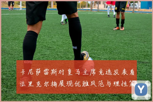 卡尼萨雷斯对皇马主席竞选发表看法里克尔梅展现优雅风范与理性策略
