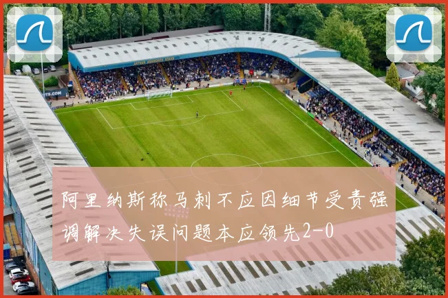 阿里纳斯称马刺不应因细节受责强调解决失误问题本应领先2-0