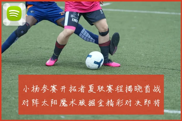 小杨参赛开拓者夏联赛程揭晓首战对阵太阳魔术狼掘金精彩对决即将开启