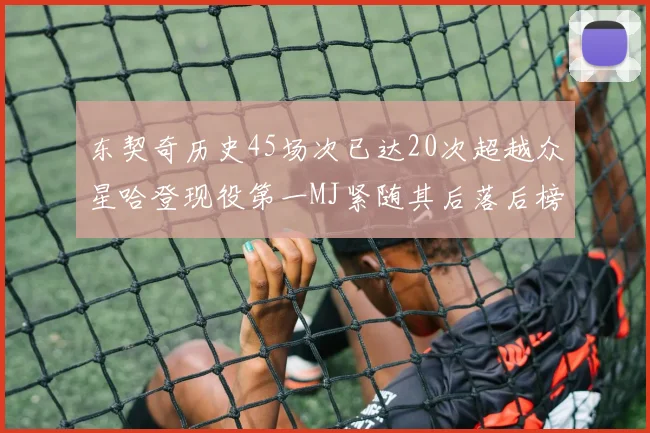 东契奇历史45场次已达20次超越众星哈登现役第一MJ紧随其后落后榜首100场
