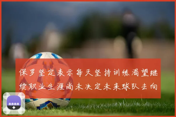 保罗坚定表示每天坚持训练渴望继续职业生涯尚未决定未来球队去向